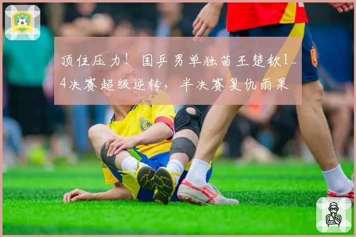 顶住压力！国乒男单独苗王楚钦1_4决赛超级逆转，半决赛复仇雨果